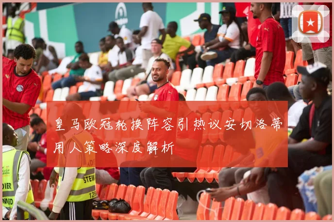 皇马欧冠轮换阵容引热议安切洛蒂用人策略深度解析