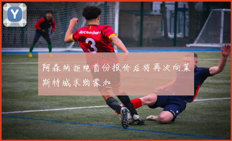 阿森纳拒绝首份报价后将再次向莱斯特城求购蒙加