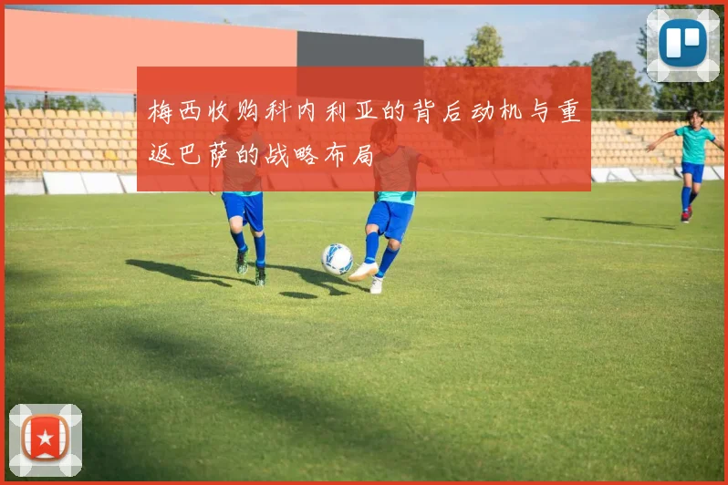 梅西收购科内利亚的背后动机与重返巴萨的战略布局