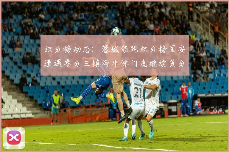 积分榜动态：蓉城领跑积分榜国安遭遇零分三镇海牛津门虎继续负分困境