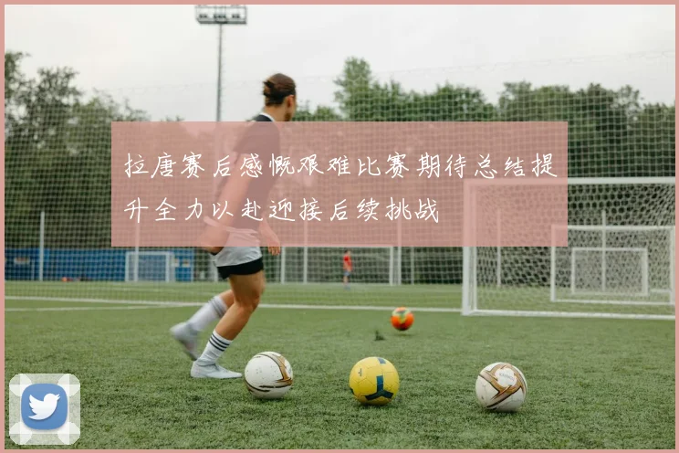 拉唐赛后感慨艰难比赛期待总结提升全力以赴迎接后续挑战