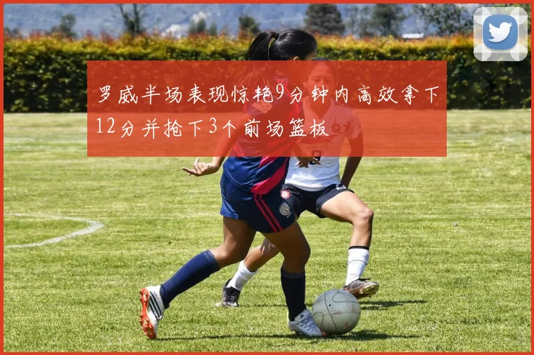 罗威半场表现惊艳9分钟内高效拿下12分并抢下3个前场篮板