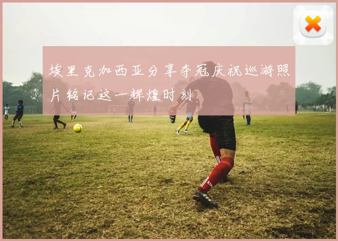 埃里克加西亚分享夺冠庆祝巡游照片铭记这一辉煌时刻