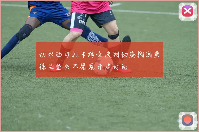 切尔西与扎卡转会谈判彻底搁浅桑德兰坚决不愿意开启讨论