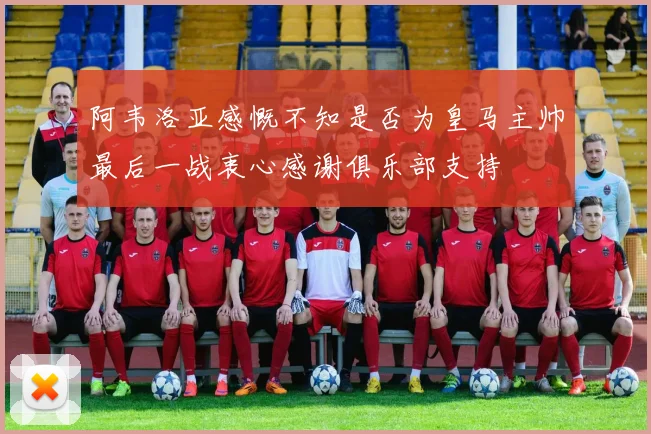 阿韦洛亚感慨不知是否为皇马主帅最后一战衷心感谢俱乐部支持