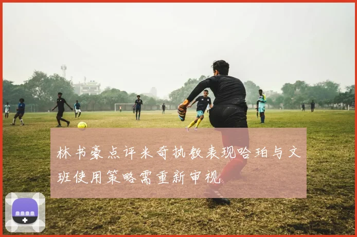 林书豪点评米奇执教表现哈珀与文班使用策略需重新审视