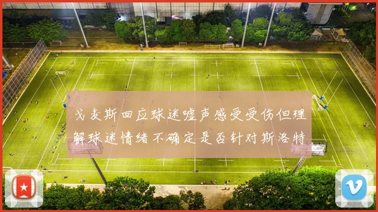 戈麦斯回应球迷嘘声感受受伤但理解球迷情绪不确定是否针对斯洛特