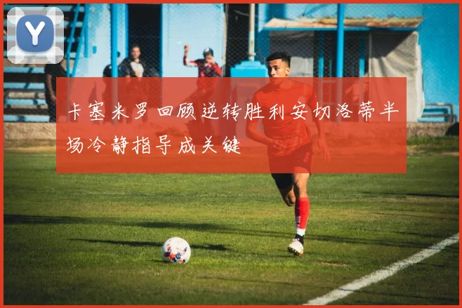 卡塞米罗回顾逆转胜利安切洛蒂半场冷静指导成关键