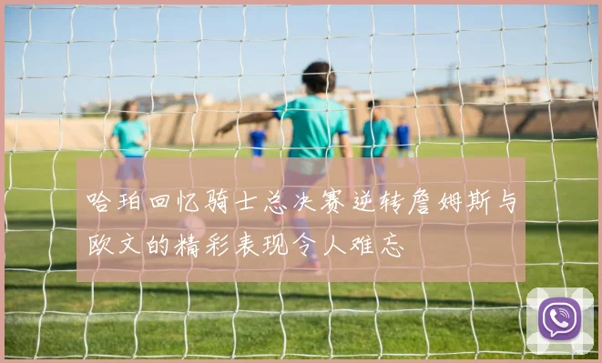 哈珀回忆骑士总决赛逆转詹姆斯与欧文的精彩表现令人难忘