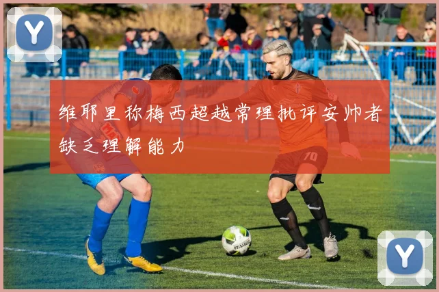 维耶里称梅西超越常理批评安帅者缺乏理解能力