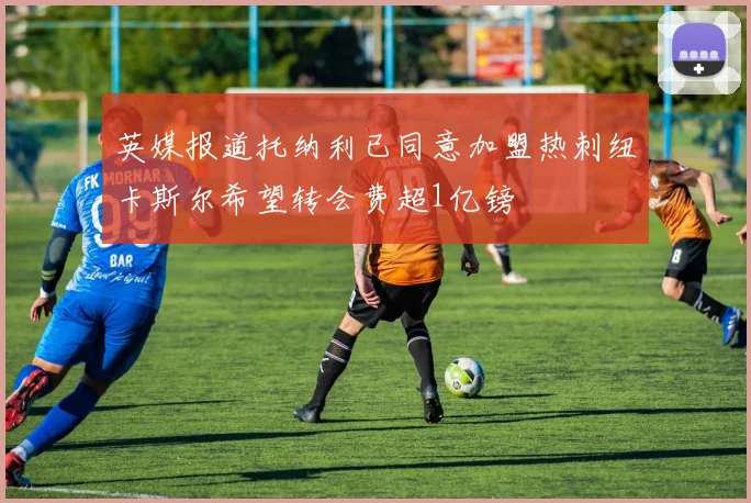 英媒报道托纳利已同意加盟热刺纽卡斯尔希望转会费超1亿镑
