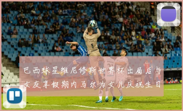 巴西球星维尼修斯世界杯出局后与女友享假期内马尔为女儿庆祝生日
