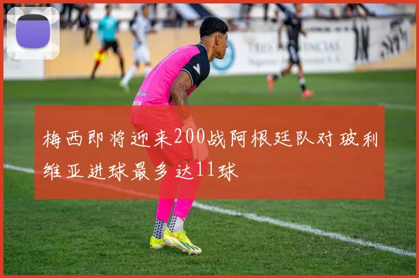 梅西即将迎来200战阿根廷队对玻利维亚进球最多达11球