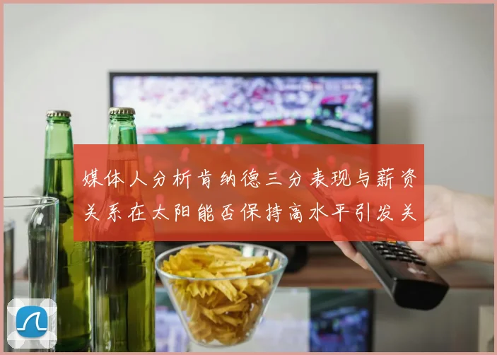 媒体人分析肯纳德三分表现与薪资关系在太阳能否保持高水平引发关注