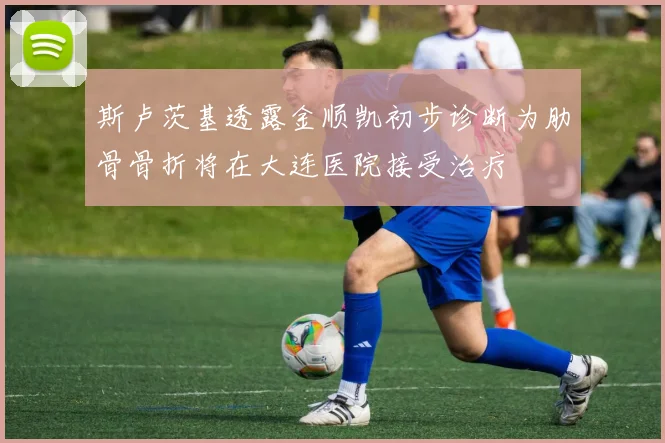 斯卢茨基透露金顺凯初步诊断为肋骨骨折将在大连医院接受治疗