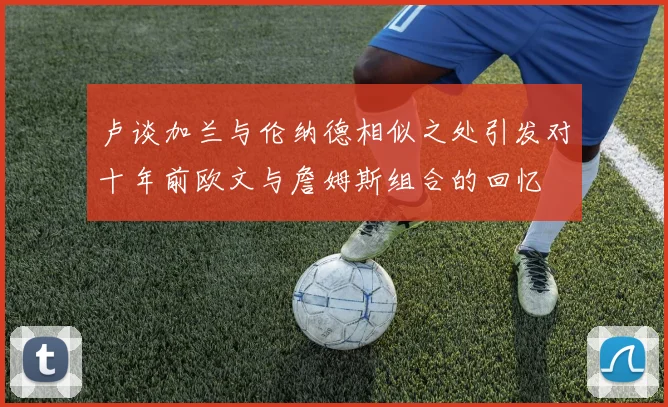 卢谈加兰与伦纳德相似之处引发对十年前欧文与詹姆斯组合的回忆