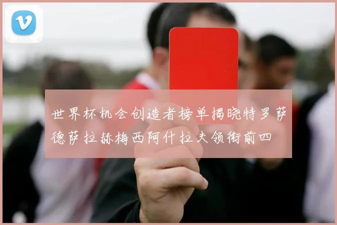 世界杯机会创造者榜单揭晓特罗萨德萨拉赫梅西阿什拉夫领衔前四