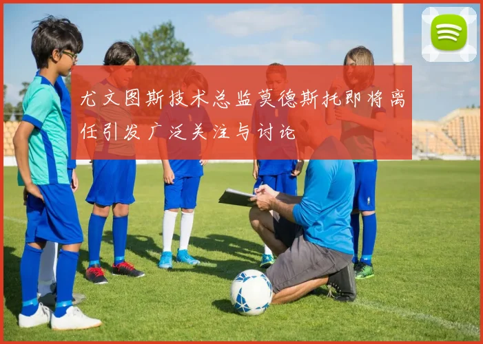 尤文图斯技术总监莫德斯托即将离任引发广泛关注与讨论