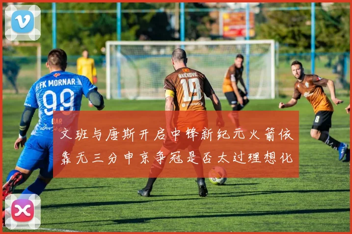 文班与唐斯开启中锋新纪元火箭依靠无三分申京争冠是否太过理想化