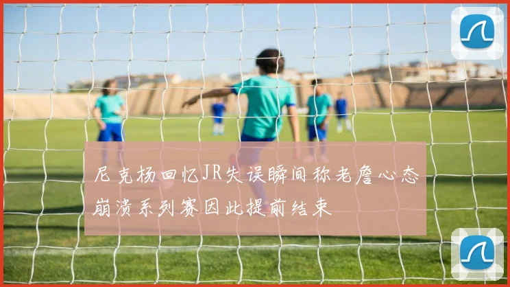 尼克杨回忆JR失误瞬间称老詹心态崩溃系列赛因此提前结束